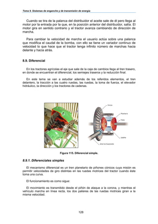 Tema 9. Sistemas de enganche y de transmisión de energía
128
Cuando se tira de la palanca del distribuidor el aceite sale de él pero llega al
motor por la entrada por la que, en la posición anterior del distribuidor, salía. El
motor gira en sentido contrario y el tractor avanza cambiando de dirección de
marcha.
Para cambiar la velocidad de marcha el usuario actúa sobre una palanca
que modifica el caudal de la bomba, con ello se tiene un variador continuo de
velocidad lo que hace que el tractor tenga infinito número de marchas hacia
delante y hacia atrás.
8.9. Diferencial
En los tractores agrícolas el eje que sale de la caja de cambios llega al tren trasero,
en donde se encuentran el diferencial, los semiejes traseros y la reducción final.
En este tema se van a estudiar además de los referidos elementos, el tren
delantero, la tracción a las cuatro ruedas, las ruedas, la toma de fuerza, el elevador
hidráulico, la dirección y los tractores de cadenas.
Figura 115. Diferencial simple.
8.9.1. Diferenciales simples
El mecanismo diferencial es un tren planetario de piñones cónicos cuya misión es
permitir velocidades de giro distintas en las ruedas motrices del tractor cuando éste
toma una curva.
El funcionamiento es como sigue:
El movimiento es transmitido desde el piñón de ataque a la corona, y mientras el
vehículo marcha en línea recta, los dos palieres de las ruedas motrices giran a la
misma velocidad.
 