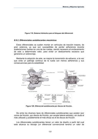 Motores y Máquinas Agrícolas
131
Figura 119. Sistema hidráulico para el bloqueo del diferencial.
8.9.2. Diferenciales autoblocantes mecánicos
Estos diferenciales se suelen montar en vehículos de tracción trasera, de
gran potencia, ya que son susceptibles de perder adherencia durante
aceleraciones fuertes en una de las ruedas, siendo necesario el enclavamiento
de este a determinado valor, para evitar un deslizamiento excesivo que
generaría un sobreviraje.
Mediante la adopción de este, se mejora la transmisión de esfuerzo, a la vez
que evita un patinaje continuo de la rueda con menos adherencia y sus
consecuencias para la estabilidad.
Figura 120. Diferencial autoblocante por discos de fricción.
De entre los diversos tipos de diferenciales autoblocantes que existen (por
conos de fricción, por discos de fricción, por acople lateral estriado), sin duda el
más utilizado y posiblemente el más eficaz es el de discos de fricción.
Los diferenciales autoblocantes tienen un valor de diseño a partir del cual
este alcanza su blocaje (un diferencial convencional tendría un valor de
 