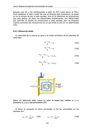 Tema 9. Sistemas de enganche y de transmisión de energía
132
bloqueo nulo 0% y los autoblocantes a partir de 25% hasta aprox. el 70%).
Para establecer el valor a partir del cual se bloquea este mecanismo, se basan
no en el exceso de par a cada semieje, sino en la diferencia de revoluciones
que este genera. Es decir, los diferenciales autoblocantes, son diferenciales
que permiten el reparto de revoluciones a cada semieje, pero se bloquean
cuando aumentan las revoluciones de un eje frente al otro en un determinado
valor.
8.9.3. Diferencial doble
La velocidad de la corona es igual a la media aritmética de los planetas de
cada lado:
3
64
2
ω
ωω
=
+
(191)
3
64
2
ω
ωω
=
+
(192)
11
1'1
·
2
ssp
pp
rr ω
ωω
=⋅
−
(193)
22
2'2
·
2
ssp
pp
rr ω
ωω
=⋅
−
(194)
Figura 121. Diferencial doble: corona (c), piñón de ataque (pa), satélites (s1 y s2),
planetarios (p1 y p2) y caja portasatélites (CP).
Al frenar el manguito un cierto porcentaje, n [%] las velocidades en los
planetas son:
cp
n
ωω )·
100
1(1 −= (195) cp
n
ωω )·
100
1(1' −= (196)
pa
p1
c
p2
p’1
p’2
s1
s2
Manguito
CP
 
