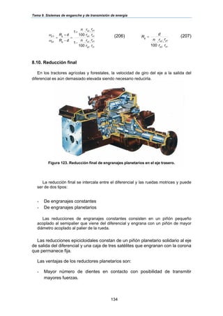 Tema 9. Sistemas de enganche y de transmisión de energía
134
1
1
2
2
1
1
2
2
2
2'
··
100
1
··
100
1
s
p
p
s
s
p
p
s
g
g
p
p
r
r
r
rn
r
r
r
rn
dR
dR
−
+
=
−
+
=
ω
ω (206)
1
1
2
2
··
100 s
p
p
s
g
r
r
r
rn
d
R = (207)
8.10. Reducción final
En los tractores agrícolas y forestales, la velocidad de giro del eje a la salida del
diferencial es aún demasiado elevada siendo necesario reducirla.
Figura 123. Reducción final de engranajes planetarios en el eje trasero.
La reducción final se intercala entre el diferencial y las ruedas motrices y puede
ser de dos tipos:
- De engranajes constantes
- De engranajes planetarios
Las reducciones de engranajes constantes consisten en un piñón pequeño
acoplado al semipalier que viene del diferencial y engrana con un piñón de mayor
diámetro acoplado al palier de la rueda.
Las reducciones epicicloidales constan de un piñón planetario solidario al eje
de salida del diferencial y una caja de tres satélites que engranan con la corona
que permanece fija.
Las ventajas de los reductores planetarios son:
- Mayor número de dientes en contacto con posibilidad de transmitir
mayores fuerzas.
 