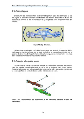 Tema 9. Sistemas de enganche y de transmisión de energía
136
8.12. Tren delantero
El conjunto del tren delantero está formado por un eje y dos semiejes. El eje
se sujeta al soporte delantero del bastidor del tractor mediante un bulón de
apoyo que permite al eje oscilar sobre él y adaptarse a las irregularidades del
terreno.
Figura 126. Eje delantero.
Cada uno de los semiejes, colocados los lados del eje, lleva un tubo vertical por su
parte exterior, dentro del cual gira la parte vertical de la mangueta accionada por la
palanca de dirección. En la parte horizontal de la mangueta se monta el cubo con plato
de la rueda delantera sobre el que se fija la llanta.
8.13. Tracción a las cuatro ruedas
Los tractores de ruedas con tracción trasera, en condiciones normales, aprovechan
para la tracción aproximadamente el 60% de la potencia del motor, debido
fundamentalmente a que sólo una parte del peso gravita sobre las ruedas motrices y a
la poca superficie de contacto de las ruedas motrices con el suelo.
Figura 127. Transferencia del movimiento al eje delantero mediante árboles de
transmisión.
 