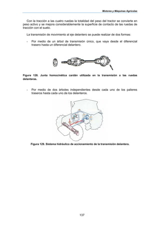 Motores y Máquinas Agrícolas
137
Con la tracción a las cuatro ruedas la totalidad del peso del tractor se convierte en
peso activo y se mejora considerablemente la superficie de contacto de las ruedas de
tracción con el suelo.
La transmisión de movimiento al eje delantero se puede realizar de dos formas:
- Por medio de un árbol de transmisión único, que vaya desde el diferencial
trasero hasta un diferencial delantero.
Figura 128. Junta homocinética cardán utilizada en la transmisión a las ruedas
delanteras.
- Por medio de dos árboles independientes desde cada uno de los palieres
traseros hasta cada uno de los delanteros.
Figura 129. Sistema hidráulico de accionamiento de la transmisión delantera.
 