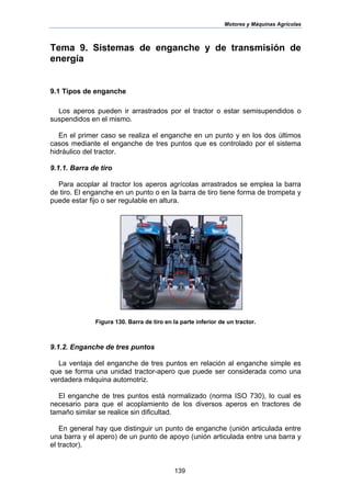 Motores y Máquinas Agrícolas
139
Tema 9. Sistemas de enganche y de transmisión de
energía
9.1 Tipos de enganche
Los aperos pueden ir arrastrados por el tractor o estar semisupendidos o
suspendidos en el mismo.
En el primer caso se realiza el enganche en un punto y en los dos últimos
casos mediante el enganche de tres puntos que es controlado por el sistema
hidráulico del tractor.
9.1.1. Barra de tiro
Para acoplar al tractor los aperos agrícolas arrastrados se emplea la barra
de tiro. El enganche en un punto o en la barra de tiro tiene forma de trompeta y
puede estar fijo o ser regulable en altura.
Figura 130. Barra de tiro en la parte inferior de un tractor.
9.1.2. Enganche de tres puntos
La ventaja del enganche de tres puntos en relación al enganche simple es
que se forma una unidad tractor-apero que puede ser considerada como una
verdadera máquina automotriz.
El enganche de tres puntos está normalizado (norma ISO 730), lo cual es
necesario para que el acoplamiento de los diversos aperos en tractores de
tamaño similar se realice sin dificultad.
En general hay que distinguir un punto de enganche (unión articulada entre
una barra y el apero) de un punto de apoyo (unión articulada entre una barra y
el tractor).
 