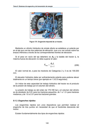 Tema 9. Sistemas de enganche y de transmisión de energía
140
Figura 131. Enganche tripuntal de un tractor.
Mediante un cilindro hidráulico de simple efecto se establece un potente par
en el eje que une las dos palancas de elevación, que a su vez actúan sobre los
brazos inferiores a través de los correspondientes tirantes de elevación.
Si el peso en vacío del eje delantero es A0 y la batalla del tractor L, la
máxima fuerza de elevación no debe superar el valor:
i
LA
F
+∆
=
·0
max (208)
El valor normal de ∆ para los tractores de Categorías 2 y 3 es de 100-200
mm.
El elevador hidráulico debe ser suficientemente potente para poderse elevar
totalmente en un tiempo breve (por ejemplo en 1.5-2.5 segundos).
Un índice de esta capacidad de trabajo hidráulico del tractor es el producto
de la presión de trabajo por el volumen del cilindro.
La presión de trabajo es del orden de 175-180 bar y el volumen del cilindro
es de alrededor de 0.8 l para los tractores pequeños, de 1 a 1.3 l para tractores
medianos y de 1.6 a 2.2 l para los tractores grandes.
9.1.3. Enganches rápidos
Los enganches rápidos son unos dispositivos que permiten realizar el
enganche de tres puntos sin necesidad de que el tractorista descienda del
tractor.
Existen fundamentalmente dos tipos de enganches rápidos:
 