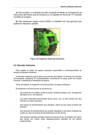 Motores y Máquinas Agrícolas
141
a) Tipo europeo: un triángulo de tubo cuadrado montado en el enganche de
tres puntos del tractor que se introduce en un bastidor en forma de "V" invertida
montado en el apero.
b) Tipo americano (según norma ASAE): un bastidor con tres ganchos que
sujetan la máquina a acoplar.
Figura 132. Enganche rápido tipo americano.
9.2. Elevador hidráulico
Para acoplar al tractor los aperos agrícolas suspendidos y semisuspendidos se
emplea el elevador hidráulico.
El elevador hidráulico baja el apero a la posición de trabajo y lo levanta a la posición
de transporte, facilitando la maniobrabilidad, aumentando la carga sobre las ruedas
motrices, y facilitando el transporte de aperos.
Tiene dos partes, el enganche a los tres puntos y el equipo hidráulico.
El enganche a los tres puntos se compone de:
- dos brazos de tiro rígidos unidos al tractor mediante rótulas y con el enganche
del apero en el otro extremo.
- una barra extensible denominada tercer punto, con un tubo central con dos
tuercas con pasos opuestos.
- dos brazos de levantamiento muy robustos, sobre los que actúa el pistón del
elevador.
- dos tensores de levantamiento que pueden alargarse o acortarse mediante los
cuales se unen los brazos de levantamiento con los de tiro.
- dos tensores laterales situados desde los brazos de tiro al bastidor del tractor
que tienen por misión evitar desplazamientos laterales de los aperos
enganchados.
 