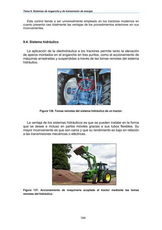 Tema 9. Sistemas de enganche y de transmisión de energía
144
Este control tiende a ser universalmente empleado en los tractores modernos en
cuanto presenta casi totalmente las ventajas de los procedimientos anteriores sin sus
inconvenientes.
9.4. Sistema hidráulico
La aplicación de la oleohidráulica a los tractores permite tanto la elevación
de aperos montados en el enganche en tres puntos, como el accionamiento de
máquinas arrastradas y suspendidas a través de las tomas remotas del sistema
hidráulico.
Figura 136. Tomas remotas del sistema hidráulico de un tractor.
La ventaja de los sistemas hidráulicos es que se pueden instalar en la forma
que se desee e incluso en partes móviles gracias a sus tubos flexibles. Su
mayor inconveniente es que son caros y que su rendimiento es bajo en relación
a las transmisiones mecánicas o eléctricas.
Figura 137. Accionamiento de maquinaria acoplada al tractor mediante las tomas
remotas del hidráulico.
 