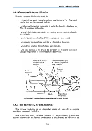 Motores y Máquinas Agrícolas
145
9.4.1. Elementos del sistema hidráulico
El equipo hidráulico del elevador consta de:
- Un depósito de aceite que debe contener un volumen de 2 a 2.5 veces el
caudal de la bomba expresado en l/min.
- Una bomba hidrostática, que aspira el aceite del depósito a través de un
filtro y lo impulsa a las tuberías.
- Una válvula limitadora de presión que regula la presión máxima del aceite
en el circuito.
- Un distribuidor manual del tipo 3/4 (tres posiciones y cuatro vías).
- Un regulador de caudal para controlar la velocidad de descenso.
- Un pistón de simple o doble efecto de gran diámetro.
- Una biela solidaria a los brazos del elevador que recibe la acción del
vástago del pistón en el denominado bulón de empuje.
Figura 138. Componentes del sistema hidráulico del tractor.
9.4.2. Tipos de bombas y motores hidráulicos
Una bomba hidráulica es un dispositivo capaz de convertir la energía
mecánica en energía hidráulica.
Una bomba hidráulica, necesita provocar un desplazamiento positivo del
líquido en contra de la presión, produciendo el movimiento de un caudal de
 