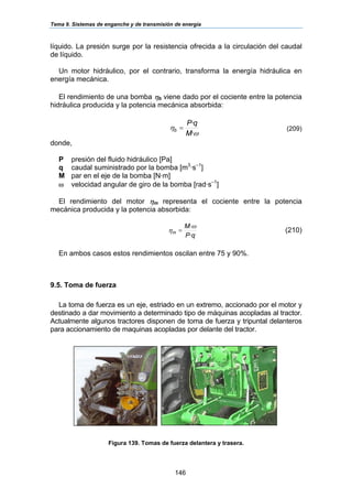 Tema 9. Sistemas de enganche y de transmisión de energía
146
líquido. La presión surge por la resistencia ofrecida a la circulación del caudal
de líquido.
Un motor hidráulico, por el contrario, transforma la energía hidráulica en
energía mecánica.
El rendimiento de una bomba ηb viene dado por el cociente entre la potencia
hidráulica producida y la potencia mecánica absorbida:
ω
η
·
·
M
qP
b = (209)
donde,
P presión del fluido hidráulico [Pa]
q caudal suministrado por la bomba [m3
·s–1
]
M par en el eje de la bomba [N·m]
ω velocidad angular de giro de la bomba [rad·s–1
]
El rendimiento del motor ηm representa el cociente entre la potencia
mecánica producida y la potencia absorbida:
qP
M
m
·
·ω
η = (210)
En ambos casos estos rendimientos oscilan entre 75 y 90%.
9.5. Toma de fuerza
La toma de fuerza es un eje, estriado en un extremo, accionado por el motor y
destinado a dar movimiento a determinado tipo de máquinas acopladas al tractor.
Actualmente algunos tractores disponen de toma de fuerza y tripuntal delanteros
para accionamiento de maquinas acopladas por delante del tractor.
Figura 139. Tomas de fuerza delantera y trasera.
 