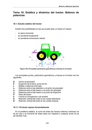 Motores y Máquinas Agrícolas
149
L2 L1
hG
G
L
E
hE
d
L3
R
r
Z
P
AB
Tema 10. Estática y dinámica del tractor. Balance de
potencias
10.1. Estudio estático del tractor
Existen tres posibilidades en las que puede estar un tractor en reposo:
- en plano horizontal
- en pendiente longitudinal
- en pendiente transversal o lateral
Figura 142. Principales parámetros geométricos y fuerzas en el tractor.
Los principales puntos, parámetros geométricos y fuerzas en el tractor son los
siguientes:
G Centro de gravedad
E Enganche de la barra, punto de tiro
L Batalla o distancia entre ejes
L1 Distancia entre el eje delantero y el centro de gravedad
L2 Distancia entre el eje trasero y el centro de gravedad
L3 Distancia entre el eje trasero y el punto de enganche
P Peso del tractor
Z Fuerza en el enganche o de arrastre
A Reacción vertical del suelo en las ruedas delanteras
B Reacción vertical del suelo en las ruedas traseras
10.1.1. El tractor reposa horizontalmente
En el problema estático, la suma de todas las fuerzas externas (vectores) ha
de ser cero y el momento de todas estas con respecto a cualquier punto ha de
ser también nulo.
 