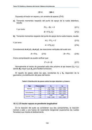 Tema 10. Estática y dinámica del tractor. Balance de potencias
150
ΣF=0 ΣM=0
Supuesto el tractor en reposo y sin arrastre de aperos (Z=0):
a). Tomando momentos respecto del punto de apoyo de la rueda delantera,
resulta:
P⋅L1 - B⋅L = 0 (211)
Y por tanto:
B = P⋅(L1/L) (212)
b). Tomando momentos respecto del punto de apoyo de la rueda trasera, resulta:
A⋅L - P⋅L2 = 0 (213)
Y por tanto:
A = P⋅(L2/L) (214)
Considerando k1=L1/L y k2=L2/L, las reacciones verticales del suelo son:
A = P⋅k2 (215) B = P⋅k1 (216)
Como comprobación se puede verificar que:
P = A + B (217)
Normalmente el centro de gravedad está más próximo al eje trasero (L2 < L1)
siendo Bo mayor que Ao para facilitar la tracción.
El reparto de pesos sobre los ejes, constantes k1 y k2, dependen de la
geometría y la distribución del peso del tractor.
Tabla 8. Distribución de pesos sobre los ejes delantero y trasero.
Tipo Potencia [kw] k1 k2
> 30 0.6 ÷ 0.65 0.35 ÷ 0.40
Normal
≤ 30 0.55 ÷ 0.65 0.35 ÷ 0.45
> 25 0.70 ÷ 0.80 0.20 ÷ 0.30
Porta-Aperos
≤ 25 0.78 ÷ 0.80 0.20 ÷ 0.22
> 25 0.45 0.55
Tracción Total
≤ 25 0.40 ÷ 0.45 0.55 ÷ 0.60
10.1.2. El tractor reposa en pendiente longitudinal
En la reacción del suelo se consideran sus dos componentes, la reacción
normal a este y una fuerza de rozamiento tangencial (suponemos las ruedas
frenadas) que impide el deslizamiento.
 