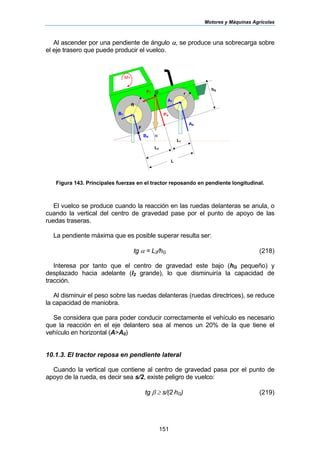 Motores y Máquinas Agrícolas
151
Al ascender por una pendiente de ángulo α, se produce una sobrecarga sobre
el eje trasero que puede producir el vuelco.
Figura 143. Principales fuerzas en el tractor reposando en pendiente longitudinal.
El vuelco se produce cuando la reacción en las ruedas delanteras se anula, o
cuando la vertical del centro de gravedad pase por el punto de apoyo de las
ruedas traseras.
La pendiente máxima que es posible superar resulta ser:
tg α = L2/hG (218)
Interesa por tanto que el centro de gravedad este bajo (hG pequeño) y
desplazado hacia adelante (l2 grande), lo que disminuiría la capacidad de
tracción.
Al disminuir el peso sobre las ruedas delanteras (ruedas directrices), se reduce
la capacidad de maniobra.
Se considera que para poder conducir correctamente el vehículo es necesario
que la reacción en el eje delantero sea al menos un 20% de la que tiene el
vehículo en horizontal (A>A0)
10.1.3. El tractor reposa en pendiente lateral
Cuando la vertical que contiene al centro de gravedad pasa por el punto de
apoyo de la rueda, es decir sea s/2, existe peligro de vuelco:
tg β ≥ s/(2⋅hG) (219)
BN
R
r
hG
G
AN
PN
α
PT
AT
BT
L
L1
L2
M+
F
 