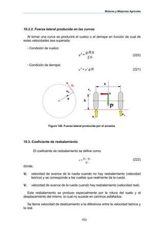 Motores y Máquinas Agrícolas
153
10.2.2. Fuerza lateral producida en las curvas
Al tomar una curva se producirá el vuelco o el derrape en función de cual de
estas velocidades sea superada:
- Condición de vuelco:
2.h
g.R.b
=v
2
(220)
- Condición de derrape:
.g.R=v
2
µ′ (221)
Figura 146. Fuerza lateral producida por el arrastre.
10.3. Coeficiente de resbalamiento
El coeficiente de resbalamiento se define como:
V
V-V=
t
rt
σ (222)
donde,
Vt velocidad de avance de la rueda cuando no hay resbalamiento (velocidad
teórica) y se corresponde a las vueltas que realmente da la rueda.
Vr velocidad de avance de la rueda cuando hay resbalamiento (velocidad real).
Este resbalamiento se produce especialmente por la rotura del suelo y el
desplazamiento del mismo, lo cual no sucede en caminos asfaltados.
Se llama velocidad de deslizamiento a la diferencia entre la velocidad teórica y
la real.
vL
 