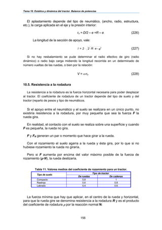 Tema 10. Estática y dinámica del tractor. Balance de potencias
156
El aplastamiento depende del tipo de neumático, (ancho, radio, estructura,
etc.), la carga aplicada en el eje y la presión interior:
ro = D/2 – e =R – e (226)
La longitud de la sección de apoyo, vale:
e-eR22=l 2
⋅⋅⋅ (227)
Si no hay resbalamiento se pude determinar el radio efectivo de giro (radio
dinámico) o radio bajo carga midiendo la longitud recorrida en un determinado de
número vueltas de las ruedas, o bien por la relación:
V = ω⋅ro (228)
10.5. Resistencia a la rodadura
La resistencia a la rodadura es la fuerza horizontal necesaria para poder desplazar
al tractor. El coeficiente de rodadura de un tractor depende del tipo de suelo y del
tractor (reparto de pesos y tipo de neumáticos.
Si el apoyo entre el neumático y el suelo se realizara en un único punto, no
existiría resistencia a la rodadura, por muy pequeña que sea la fuerza F la
rueda gira.
En realidad, el contacto con el suelo se realiza sobre una superficie y cuando
F es pequeña, la rueda no gira.
F y FR generan un par o momento que hace girar a la rueda.
Con el rozamiento el suelo agarra a la rueda y ésta gira, por lo que si no
hubiese rozamiento la rueda no giraría.
Pero si F aumenta por encima del valor máximo posible de la fuerza de
rozamiento (µ·N), la rueda deslizaría.
Tabla 11. Valores medios del coeficiente de rozamiento para un tractor.
Tipo de tractor
Tipo de suelo
De ruedas De cadenas
Compacto 0.8 1
Rastrojo 0.6 0.8
Labrado 0.4 0.6
La fuerza mínima que hay que aplicar, en el centro de la rueda y horizontal,
para que la rueda gire se denomina resistencia a la rodadura R y es el producto
del coeficiente de rodadura ρ por la reacción normal N:
 