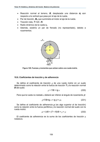 Tema 10. Estática y dinámica del tractor. Balance de potencias
158
• Reacción normal al terreno, B, desplazada una distancia d2 con
respecto a la vertical que pasa por el eje de la rueda.
• Par de tracción, Mt, que suministra el motor al eje de la rueda.
• Tracción neta, T = U – R.
• Radio dinámico de la rueda r2.
• Además, existiría un par de frenado (no representado), debido a
rozamientos.
Figura 149. Fuerzas y momentos que actúan sobre una rueda motriz.
10.6. Coeficientes de tracción y de adherencia
Se define el coeficiente de tracción χ de una rueda motriz en un suelo
determinado como la relación entre la fuerza de tracción T y la reacción normal
B del suelo:
χ = T/B = tg ε (230)
Para que la rueda no resbale ε deberá ser inferior al ángulo de rozamiento β:
χ=T/B=tg ε < tg β = µ1 (231)
Se define el coeficiente de adherencia µ (es algo superior al de tracción)
como la relación entre la fuerza periférica y la reacción normal del suelo con la
rueda motriz:
µ = U/B = (T + R)/B = χ + ρ (232)
El coeficiente de adherencia es la suma de los coeficientes de tracción y
rodadura.
 