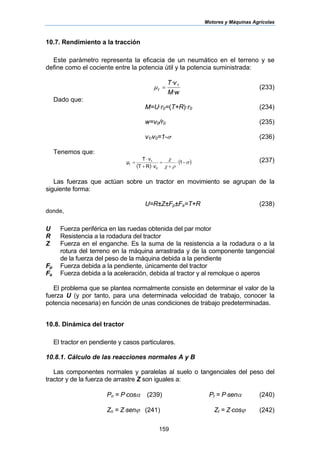 Motores y Máquinas Agrícolas
159
10.7. Rendimiento a la tracción
Este parámetro representa la eficacia de un neumático en el terreno y se
define como el cociente entre la potencia útil y la potencia suministrada:
wM
vT
t
·
· 1
=µ (233)
Dado que:
M=U·r0=(T+R)·r0 (234)
w=v0/r0 (235)
v1/v0=1-σ (236)
Tenemos que:
( )
( )σ
ρχ
χ
−⋅
+
=
⋅+
⋅
= 1
RT
vT
µ
0
1
t
v
(237)
Las fuerzas que actúan sobre un tractor en movimiento se agrupan de la
siguiente forma:
U=R±Z±Fp±Fa=T+R (238)
donde,
U Fuerza periférica en las ruedas obtenida del par motor
R Resistencia a la rodadura del tractor
Z Fuerza en el enganche. Es la suma de la resistencia a la rodadura o a la
rotura del terreno en la máquina arrastrada y de la componente tangencial
de la fuerza del peso de la máquina debida a la pendiente
Fp Fuerza debida a la pendiente, únicamente del tractor
Fa Fuerza debida a la aceleración, debida al tractor y al remolque o aperos
El problema que se plantea normalmente consiste en determinar el valor de la
fuerza U (y por tanto, para una determinada velocidad de trabajo, conocer la
potencia necesaria) en función de unas condiciones de trabajo predeterminadas.
10.8. Dinámica del tractor
El tractor en pendiente y casos particulares.
10.8.1. Cálculo de las reacciones normales A y B
Las componentes normales y paralelas al suelo o tangenciales del peso del
tractor y de la fuerza de arrastre Z son iguales a:
Pn = P⋅cosα (239) Pt = P⋅senα (240)
Zn = Z⋅senϕ (241) Zt = Z⋅cosϕ (242)
 
