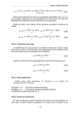Motores y Máquinas Agrícolas
161
d-d+L
]sen)d+L(+h[Z-]senh-)d-L[(P
=A
21
23zG22 ϕϕαα ⋅⋅⋅⋅⋅⋅ coscos
(248)
Dado que las distancias d1 y d2 son muy pequeñas comparadas con L, L1, L2 y
L3 se pueden despreciar en las expresiones del valor de A y B, pues las
diferencias en el cálculo final de las reacciones son muy pequeña.
Queda por tanto, como valores de las reacciones normales en cada par de
ruedas:
L
sen)L(+hZ-
L
senh-LP=A 3zG2 ϕϕαα ⋅⋅
⋅
⋅⋅
⋅
coscos
(249)
L
sen)L+(L+hZ+
L
senh+LP=B 3zG1 ϕϕαα ⋅⋅
⋅
⋅⋅
⋅
coscos
(250)
10.8.2. Transferencia de carga
La transferencia de carga supone un aumento o disminución sobre la carga
que recae en cada uno de los ejes como consecuencia de la existencia de la
fuerza de arrastre, Z y se corresponde con la expresión:
L
.senL+.hZ 3z ϕαcos
⋅ (251)
Cuando no existe fuerza de arrastre (Z=0) los valores de las reacciones son:
L
.senh-.LP=A G2 ααcos
⋅ (252)
L
.senh+.LP=B G1 ααcos
⋅ (253)
10.8.3. Casos particulares
Existen varios casos particulares de importancia en el estudio del
comportamiento de los tractores:
-El ángulo α = 0 (El tractor en terreno horizontal)
-El ángulo α = 0 (La fuerza de arrastre es paralela al terreno).
-Posibilidad de vuelco hacia atrás: A = 0
10.8.4. Vuelco por aceleración
El vuelco sobreviene cuando la reacción del terreno en el eje delantero se
hace cero, es decir cuando la aceleración es mayor que el producto de la
 
