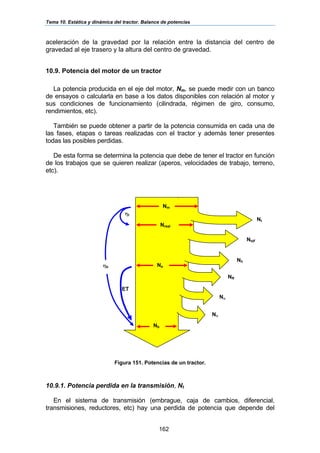 Tema 10. Estática y dinámica del tractor. Balance de potencias
162
aceleración de la gravedad por la relación entre la distancia del centro de
gravedad al eje trasero y la altura del centro de gravedad.
10.9. Potencia del motor de un tractor
La potencia producida en el eje del motor, Nm, se puede medir con un banco
de ensayos o calcularla en base a los datos disponibles con relación al motor y
sus condiciones de funcionamiento (cilindrada, régimen de giro, consumo,
rendimientos, etc).
También se puede obtener a partir de la potencia consumida en cada una de
las fases, etapas o tareas realizadas con el tractor y además tener presentes
todas las posibles perdidas.
De esta forma se determina la potencia que debe de tener el tractor en función
de los trabajos que se quieren realizar (aperos, velocidades de trabajo, terreno,
etc).
Figura 151. Potencias de un tractor.
10.9.1. Potencia perdida en la transmisión, Nt
En el sistema de transmisión (embrague, caja de cambios, diferencial,
transmisiones, reductores, etc) hay una perdida de potencia que depende del
Nm
Nb
Nσ
Nα
NR
Nh
Ntdf
Nt
Nreal
Ne
ηt
ηb
ET
 