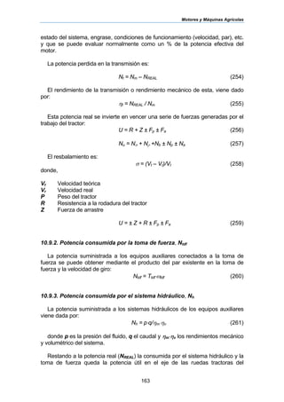 Motores y Máquinas Agrícolas
163
estado del sistema, engrase, condiciones de funcionamiento (velocidad, par), etc.
y que se puede evaluar normalmente como un % de la potencia efectiva del
motor.
La potencia perdida en la transmisión es:
Nt = Nm – NREAL (254)
El rendimiento de la transmisión o rendimiento mecánico de esta, viene dado
por:
ηt = NREAL / Nm (255)
Esta potencia real se invierte en vencer una serie de fuerzas generadas por el
trabajo del tractor:
U = R + Z ± Fp ± Fa (256)
Nu = Nσ + Nρ +Nb ± Np ± Na (257)
El resbalamiento es:
σ = (Vt – Vr)/Vt (258)
donde,
Vt Velocidad teórica
Vr Velocidad real
P Peso del tractor
R Resistencia a la rodadura del tractor
Z Fuerza de arrastre
U = ± Z + R ± Fp ± Fa (259)
10.9.2. Potencia consumida por la toma de fuerza, Ntdf
La potencia suministrada a los equipos auxiliares conectados a la toma de
fuerza se puede obtener mediante el producto del par existente en la toma de
fuerza y la velocidad de giro:
Ntdf = Ttdf⋅ωtdf (260)
10.9.3. Potencia consumida por el sistema hidráulico, Nh
La potencia suministrada a los sistemas hidráulicos de los equipos auxiliares
viene dada por:
Nh = p⋅q/ηm⋅ηv (261)
donde p es la presión del fluido, q el caudal y ηm⋅ηv los rendimientos mecánico
y volumétrico del sistema.
Restando a la potencia real (NREAL) la consumida por el sistema hidráulico y la
toma de fuerza queda la potencia útil en el eje de las ruedas tractoras del
 
