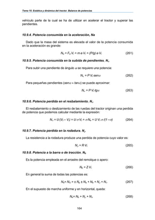 Tema 10. Estática y dinámica del tractor. Balance de potencias
164
vehículo parte de la cual se ha de utilizar en acelerar el tractor y superar las
pendientes.
10.9.4. Potencia consumida en la aceleración, Na
Dado que la masa del sistema es elevada el valor de la potencia consumida
en la aceleración es grande:
Na = Fa⋅Vr = m⋅a⋅Vr = (P/g)⋅a⋅Vr (261)
10.9.5. Potencia consumida en la subida de pendientes, Nα
Para subir una pendiente de ángulo α se requiere una potencia:
Nα = P⋅Vr⋅senα (262)
Para pequeñas pendientes (senα ≈ tanα) se puede aproximar:
Nα = P⋅Vr⋅tgα (263)
10.9.6. Potencia perdida en el resbalamiento, Nσ
El resbalamiento o deslizamiento de las ruedas del tractor originan una perdida
de potencia que podemos calcular mediante la expresión:
Nσ = U⋅(Vt – Vr) = U⋅σ⋅Vt = σ⋅Ne = U⋅Vr⋅σ /(1 –σ) (264)
10.9.7. Potencia perdida en la rodadura, Nρ
La resistencia a la rodadura produce una perdida de potencia cuyo valor es:
Nρ = R⋅Vr (265)
10.9.8. Potencia a la barra o de tracción, Nb
Es la potencia empleada en el arrastre del remolque o apero:
Nb = Z⋅Vr (266)
En general la suma de todas las potencias es:
Ne= NU = ± Np ± Na + Nb + Nρ + Nσ (267)
En el supuesto de marcha uniforme y en horizontal, queda:
Ne= Nb + Nρ + Nσ (268)
 