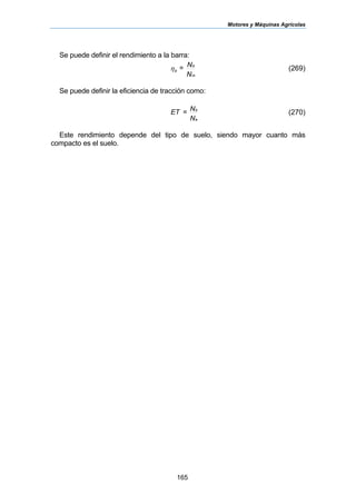 Motores y Máquinas Agrícolas
165
Se puede definir el rendimiento a la barra:
N
N=
m
b
bη (269)
Se puede definir la eficiencia de tracción como:
N
N=ET
e
b
(270)
Este rendimiento depende del tipo de suelo, siendo mayor cuanto más
compacto es el suelo.
 