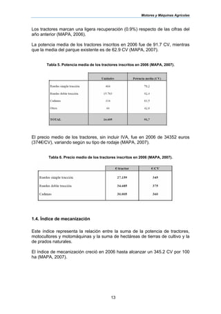 Motores y Máquinas Agrícolas
13
Los tractores marcan una ligera recuperación (0.9%) respecto de las cifras del
año anterior (MAPA, 2006).
La potencia media de los tractores inscritos en 2006 fue de 91.7 CV, mientras
que la media del parque existente es de 62.9 CV (MAPA, 2007).
Tabla 5. Potencia media de los tractores inscritos en 2006 (MAPA, 2007).
El precio medio de los tractores, sin incluir IVA, fue en 2006 de 34352 euros
(374€/CV), variando según su tipo de rodaje (MAPA, 2007).
Tabla 6. Precio medio de los tractores inscritos en 2006 (MAPA, 2007).
1.4. Índice de mecanización
Este índice representa la relación entre la suma de la potencia de tractores,
motocultores y motomáquinas y la suma de hectáreas de tierras de cultivo y la
de prados naturales.
El índice de mecanización creció en 2006 hasta alcanzar un 345.2 CV por 100
ha (MAPA, 2007).
 