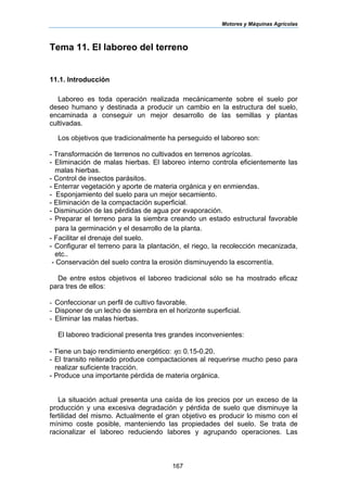 Motores y Máquinas Agrícolas
167
Tema 11. El laboreo del terreno
11.1. Introducción
Laboreo es toda operación realizada mecánicamente sobre el suelo por
deseo humano y destinada a producir un cambio en la estructura del suelo,
encaminada a conseguir un mejor desarrollo de las semillas y plantas
cultivadas.
Los objetivos que tradicionalmente ha perseguido el laboreo son:
- Transformación de terrenos no cultivados en terrenos agrícolas.
- Eliminación de malas hierbas. El laboreo interno controla eficientemente las
malas hierbas.
- Control de insectos parásitos.
- Enterrar vegetación y aporte de materia orgánica y en enmiendas.
- Esponjamiento del suelo para un mejor secamiento.
- Eliminación de la compactación superficial.
- Disminución de las pérdidas de agua por evaporación.
- Preparar el terreno para la siembra creando un estado estructural favorable
para la germinación y el desarrollo de la planta.
- Facilitar el drenaje del suelo.
- Configurar el terreno para la plantación, el riego, la recolección mecanizada,
etc..
- Conservación del suelo contra la erosión disminuyendo la escorrentía.
De entre estos objetivos el laboreo tradicional sólo se ha mostrado eficaz
para tres de ellos:
- Confeccionar un perfil de cultivo favorable.
- Disponer de un lecho de siembra en el horizonte superficial.
- Eliminar las malas hierbas.
El laboreo tradicional presenta tres grandes inconvenientes:
- Tiene un bajo rendimiento energético: η≅ 0.15-0.20.
- El transito reiterado produce compactaciones al requerirse mucho peso para
realizar suficiente tracción.
- Produce una importante pérdida de materia orgánica.
La situación actual presenta una caída de los precios por un exceso de la
producción y una excesiva degradación y pérdida de suelo que disminuye la
fertilidad del mismo. Actualmente el gran objetivo es producir lo mismo con el
mínimo coste posible, manteniendo las propiedades del suelo. Se trata de
racionalizar el laboreo reduciendo labores y agrupando operaciones. Las
 