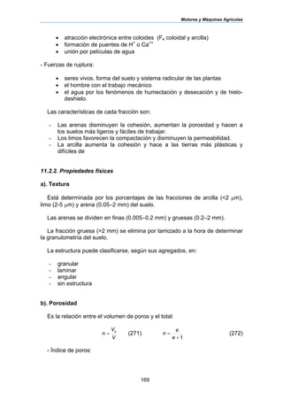 Motores y Máquinas Agrícolas
169
• atracción electrónica entre coloides (Fe coloidal y arcilla)
• formación de puentes de H+
o Ca++
• unión por películas de agua
- Fuerzas de ruptura:
• seres vivos, forma del suelo y sistema radicular de las plantas
• el hombre con el trabajo mecánico
• el agua por los fenómenos de humectación y desecación y de hielo-
deshielo.
Las características de cada fracción son:
- Las arenas disminuyen la cohesión, aumentan la porosidad y hacen a
los suelos más ligeros y fáciles de trabajar.
- Los limos favorecen la compactación y disminuyen la permeabilidad.
- La arcilla aumenta la cohesión y hace a las tierras más plásticas y
difíciles de
11.2.2. Propiedades físicas
a). Textura
Está determinada por los porcentajes de las fracciones de arcilla (<2 µm),
limo (2-5 µm) y arena (0.05–2 mm) del suelo.
Las arenas se dividen en finas (0.005–0.2 mm) y gruesas (0.2–2 mm).
La fracción gruesa (>2 mm) se elimina por tamizado a la hora de determinar
la granulometría del suelo.
La estructura puede clasificarse, según sus agregados, en:
- granular
- laminar
- angular
- sin estructura
b). Porosidad
Es la relación entre el volumen de poros y el total:
V
V
n
p
= (271)
1+
=
e
e
n (272)
- Índice de poros:
 