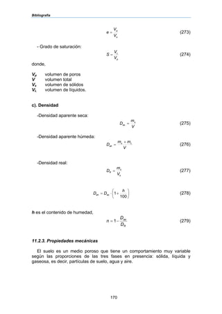 Bibliografía
170
s
p
V
V
e = (273)
- Grado de saturación:
p
L
V
V
S = (274)
donde,
Vp volumen de poros
V volumen total
Vs volumen de sólidos
VL volumen de líquidos.
c). Densidad
-Densidad aparente seca:
V
m
D s
as = (275)
-Densidad aparente húmeda:
V
mm
D Ls
ah
+
= (276)
-Densidad real:
s
s
R
V
m
D = (277)
⎟
⎠
⎞
⎜
⎝
⎛
+⋅=
100
1
h
DD asah (278)
h es el contenido de humedad,
R
as
D
D
n −= 1 (279)
11.2.3. Propiedades mecánicas
El suelo es un medio poroso que tiene un comportamiento muy variable
según las proporciones de las tres fases en presencia: sólida, líquida y
gaseosa, es decir, partículas de suelo, agua y aire.
 