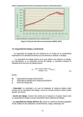 Tema 6. Comportamiento del motor en alimentación máxima y alimentación parcial
14
Figura 4. Evolución del índice de mecanización (MAPA, 2007).
1.5. Capacidad de trabajo y rendimiento
La capacidad de trabajo de una máquina es un índice de su rendimiento
expresado en la cantidad de tiempo que se demora en realizar un trabajo.
- La capacidad de trabajo teórica es la que realiza una máquina si trabaja,
sin interrupción, a su velocidad normal de trabajo, y cubriendo siempre la
totalidad de la anchura de trabajo teórica:
]/[
]/[10000
]/[1000]·[]·/[
2
hha
ham
kmmmahkmv
ST =
(1)
donde:
ST Capacidad de trabajo teórica [ha/h]
v Velocidad de trabajo de la máquina [km/h]km/h
a ancho de trabajo [m]
- Velocidad. La velocidad a la cual se desplaza la máquina deberá estar
acorde con la naturaleza del trabajo, nunca en exceso porque la labor puede
quedar mal hecha.
- Ancho de trabajo. Cuanto más ancha es la máquina o el apero mayor será
su capacidad de trabajo, aunque necesitará mayor potencia de trabajo.
- La capacidad de trabajo efectiva (Se), tiene en cuenta los tiempos gastados
en las vueltas en las cabeceras, recubrimientos, carga y descarga, etc.
 