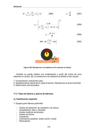 Bibliografía
176
1
0
1
+
⋅⎟
⎠
⎞
⎜
⎝
⎛
+⋅
+
= nc
zk
b
k
n
b
R φ (296)
W
R
=ϕ (297)
( )
12
2
0
3
3
+
⎥
⎥
⎥
⎥
⎦
⎤
⎢
⎢
⎢
⎢
⎣
⎡
−⋅⋅⎟
⎠
⎞
⎜
⎝
⎛
+⋅
⋅
=
n
c
nDk
b
k
b
W
z
φ
(298)
W
lbCI
cn
⋅⋅
= (299)
⎟⎟
⎠
⎞
⎜⎜
⎝
⎛
+⋅= 104
2.1
nc
WMR (300)
Figura 160. Resistencia a la rodadura en la rueda de un tractor.
También se puede realizar una modelización a partir del índice de cono
obtenido en campo, CI. La resistencia a la rodadura es debida a tres causas:
1. Compactación vertical del suelo.
2. Desplazamiento lateral de la rueda al terreno. Resistencia al corte horizontal.
3. Deformación del neumático.
11.3. Tipos de labores y aperos de labranza
a). Clasificación española
1. Equipos para labores profundas
- Arados de desfonde: de vertedera o de discos
- Subsoladores: fijos o vibrantes
- Arados rotativos accionados
- Arados de discos
- Cavadoras
- Cultivadores pesados: arado cincel o chisel
- Rotocultores
z0
R
W
 