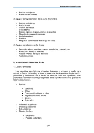 Motores y Máquinas Agrícolas
177
- Arados rastrojeros
- Rodillos mezcladores
2. Equipos para preparación de la cama de siembra
- Arados rastrojeros
- Rotocultores
- Gradas de discos
- Cultivadores
- Gradas ligeras: de púas, dientes o rodantes
- Flotante de masas niveladoras
- Acaballonadoras
- Rodillos
- Máquinas combinadas de trabajo del suelo
3. Equipos para labores entre líneas
- Desmalezadoras: rastrillos, ruedas estrelladas, quemadores
- Binadoras: de reja o rotativas
- Arados viñeros: de reja o de disco
- Acaballonadoras
b). Clasificación americana, ASAE
1. Labores primarias
Los utensilios para labores primarias desplazan y rompen el suelo para
reducir la fuerza del suelo y enterrar o incorporar los materiales de plantación,
pesticidas y fertilizantes en el lecho de siembra. Son más agresivos, más
profundos y admiten una mayor aspereza de la superficie del suelo que los de
labores secundarias.
- Arados:
• Vertedera
• Chisel
• Combinación chisel-cuchillas
• Reja escandadora ancha
• Discos
• Aparcador
- Vertedera superficial
- Discos aparcadores
- Subsoladores
- Gradas de disco
• Excéntrica
• Pesada en tandem
 
