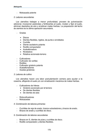Bibliografía
178
- Motoazada potente
2. Labores secundarias
Los utensilios trabajan a menor profundidad, proveen de pulverización
adicional, incorporan pesticidas y fertilizantes al suelo, nivelan y fijan el suelo,
eliminan depósitos de aire y erradican malas hierbas. La preparación del lecho
de siembra es la última operación secundaria.
- Gradas
• Discos
• Dientes flexibles, rígidos, de punta o enrollados
• Cuchilla
• Diente oscilatorio potente
• Rodillo compactador
• Acaballonadora
• Niveladora
• Rotativa accionada terreno
- Cultivadores
- Cultivador de varillas
- Rodillos
- Cultivador giratorio potente
- Acaballonadores
- Azadas giratorias
3. Labores de cultivo
Los utensilios hacen una labor post-plantación somera para ayudar a la
cosecha, aflojando el suelo y/o con erradicación mecánica de malas hierbas.
- Cultivadores de hileras
• Giratorio accionado por el terreno
• De dientes flexibles
• De dientes de asta
- Rotocultivadores
- Motoazadas
4. Combinación de labores primarias
- Cuchillas de reja de arado, brazos subsoladores y brazos de arado.
- Brazos de arado y cuchillas de disco.
5. Combinación de labores secundarias
- Brazos en S, dientes de púas y cuchillas de disco.
- Rodillo compactador y dientes flexibles.
 