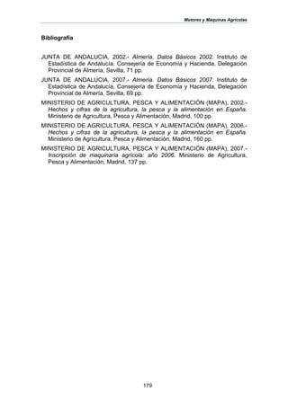 Motores y Máquinas Agrícolas
179
Bibliografía
JUNTA DE ANDALUCIA, 2002.- Almería. Datos Básicos 2002. Instituto de
Estadística de Andalucía. Consejería de Economía y Hacienda, Delegación
Provincial de Almería, Sevilla, 71 pp.
JUNTA DE ANDALUCIA, 2007.- Almería. Datos Básicos 2007. Instituto de
Estadística de Andalucía. Consejería de Economía y Hacienda, Delegación
Provincial de Almería, Sevilla, 69 pp.
MINISTERIO DE AGRICULTURA, PESCA Y ALIMENTACIÓN (MAPA), 2002.-
Hechos y cifras de la agricultura, la pesca y la alimentación en España.
Ministerio de Agricultura, Pesca y Alimentación, Madrid, 100 pp.
MINISTERIO DE AGRICULTURA, PESCA Y ALIMENTACIÓN (MAPA), 2006.-
Hechos y cifras de la agricultura, la pesca y la alimentación en España.
Ministerio de Agricultura, Pesca y Alimentación, Madrid, 160 pp.
MINISTERIO DE AGRICULTURA, PESCA Y ALIMENTACIÓN (MAPA), 2007.-
Inscripción de maquinaria agrícola: año 2006. Ministerio de Agricultura,
Pesca y Alimentación, Madrid, 137 pp.
 