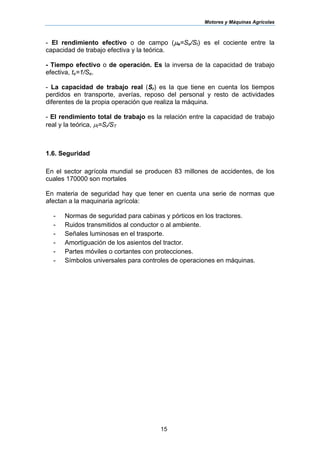 Motores y Máquinas Agrícolas
15
- El rendimiento efectivo o de campo (µe=Se/St) es el cociente entre la
capacidad de trabajo efectiva y la teórica.
- Tiempo efectivo o de operación. Es la inversa de la capacidad de trabajo
efectiva, te=1/Se.
- La capacidad de trabajo real (Sr) es la que tiene en cuenta los tiempos
perdidos en transporte, averías, reposo del personal y resto de actividades
diferentes de la propia operación que realiza la máquina.
- El rendimiento total de trabajo es la relación entre la capacidad de trabajo
real y la teórica, µt=Sr/ST
1.6. Seguridad
En el sector agrícola mundial se producen 83 millones de accidentes, de los
cuales 170000 son mortales
En materia de seguridad hay que tener en cuenta una serie de normas que
afectan a la maquinaria agrícola:
- Normas de seguridad para cabinas y pórticos en los tractores.
- Ruidos transmitidos al conductor o al ambiente.
- Señales luminosas en el trasporte.
- Amortiguación de los asientos del tractor.
- Partes móviles o cortantes con protecciones.
- Símbolos universales para controles de operaciones en máquinas.
 