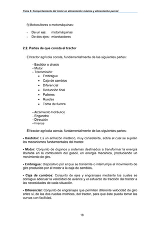 Tema 6. Comportamiento del motor en alimentación máxima y alimentación parcial
18
f) Motocultores o motomáquinas:
- De un eje: motomáquinas
- De dos ejes: microtactores
2.2. Partes de que consta el tractor
El tractor agrícola consta, fundamentalmente de las siguientes partes:
- Bastidor o chasis
- Motor
- Transmisión:
• Embrague
• Caja de cambios
• Diferencial
• Reducción final
• Palieres
• Ruedas
• Toma de fuerza
- Alzamiento hidráulico
- Enganche
- Dirección
- Frenos
El tractor agrícola consta, fundamentalmente de las siguientes partes:
- Bastidor: Es un armazón metálico, muy consistente, sobre el cual se sujetan
los mecanismos fundamentales del tractor.
- Motor: Conjunto de órganos y sistemas destinados a transformar la energía
liberada en la combustión del gasoil, en energía mecánica, produciendo un
movimiento de giro.
- Embrague: Dispositivo por el que se transmite o interrumpe el movimiento de
giro producido por el motor a la caja de cambios.
- Caja de cambios: Conjunto de ejes y engranajes mediante los cuales se
consigue adecuar la velocidad de avance y el esfuerzo de tracción del tractor a
las necesidades de cada situación.
- Diferencial: Conjunto de engranajes que permiten diferente velocidad de giro
entre si, de las dos ruedas motrices, del tractor, para que éste pueda tomar las
curvas con facilidad.
 