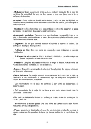 Motores y Máquinas Agrícolas
19
- Reducción final: Mecanismo encargado de reducir, después de la caja de
cambios, la velocidad de giro de las ruedas y que por tanto aumenta el
esfuerzo de tracción.
- Palieres: Están divididos en dos semipalieres, y son los ejes encargados de
transmitir el movimiento desde el diferencial hasta las ruedas, pasando por la
reducción final.
- Ruedas: Son los elementos que, apoyándose en el suelo, soportan el peso
del tractor y le permiten desplazarse sobre el mismo.
- Alzamiento hidráulico: Elemento que permite elevar, suspendiéndolos en el
aire, o descender, posándolos en el suelo, los aperos acoplados al tractor, para
facilitar las maniobras de éste.
- Enganche: Es el que permite acoplar máquinas o aperos al tractor. Se
distinguen dos tipos de enganche:
1.-Barra de tiro: Con un punto de enganche para máquinas o aperos
remolcados.
2.-Enganche a tres puntos: Unido al elevador hidráulico, para las máquinas
o aperos suspendidos o semisuspendidos.
- Dirección: Conjunto de piezas destinadas a dirigir el tractor. Actúa sobre las
ruedas delanteras, llamadas por ello directrices.
- Frenos: Dispositivo encargado de disminuir la velocidad del tractor e incluso
de detenerlo totalmente.
- Toma de fuerza: Es un eje, estriado en un extremo, accionado por el motor y
destinado a dar movimiento a determinado tipo de máquinas acopladas al
tractor. El accionamiento puede ser:
- Del intermediario de la caja de cambios y por tanto se desconecta al
desembragar.
- Del secundario de la caja de cambios y por tanto sincronizada con la
velocidad del tractor.
- Del motor o independiente con un embrague propio o con un embrague de
doble posición.
Normalmente el tractor posee una sola toma de fuerza situada con mayor
frecuencia en la parte posterior.
- Polea: Mecanismo destinado a transmitir movimientos, mediante correas, a
ciertas máquinas. Se acopla a la toma de fuerza recibiendo el movimiento de
ella.
 