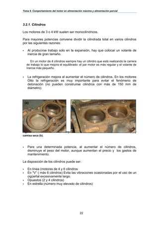 Tema 6. Comportamiento del motor en alimentación máxima y alimentación parcial
22
3.2.1. Cilindros
Los motores de 3 o 4 kW suelen ser monocilíndricos.
Para mayores potencias conviene dividir la cilindrada total en varios cilindros
por las siguientes razones:
- Al producirse trabajo solo en la expansión, hay que colocar un volante de
inercia de gran tamaño.
En un motor de 4 cilindros siempre hay un cilindro que está realizando la carrera
de trabajo lo que mejora el equilibrado: el par motor es más regular y el volante de
inercia más pequeño.
- La refrigeración mejora al aumentar el número de cilindros. En los motores
Otto la refrigeración es muy importante para evitar el fenómeno de
detonación (no pueden construirse cilindros con más de 150 mm de
diámetro).
Figura 5. Cilindros dentro del bloque de un motor: cilindros de camisa húmeda (a) y
camisa seca (b).
- Para una determinada potencia, al aumentar el número de cilindros,
disminuye el peso del motor, aunque aumentan el precio y los gastos de
mantenimiento.
La disposición de los cilindros puede ser:
- En línea (motores de 4 y 6 cilindros
- En "V” ( más 6 cilindros) Evita las vibraciones ocasionadas por el uso de un
cigüeñal excesivamente largo.
- Opuestos (2 y 4 cilindros)
- En estrella (número muy elevado de cilindros)
(a) (b)
 