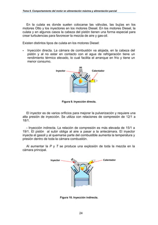Tema 6. Comportamiento del motor en alimentación máxima y alimentación parcial
24
En la culata es donde suelen colocarse las válvulas, las bujías en los
motores Otto y los inyectores en los motores Diesel. En los motores Diesel, la
culata y en algunos casos la cabeza del pistón tienen una forma especial para
crear turbulencias para favorecer la mezcla de aire y gas-oil.
Existen distintos tipos de culata en los motores Diesel:
- Inyección directa. La cámara de combustión va alojada, en la cabeza del
pistón y al no estar en contacto con el agua de refrigeración tiene un
rendimiento térmico elevado, lo cual facilita el arranque en frío y tiene un
menor consumo.
Figura 9. Inyección directa.
El inyector es de varios orificios para mejorar la pulverización y requiere una
alta presión de inyección. Se utiliza con relaciones de compresión de 12/1 a
18/1.
- Inyección indirecta. La relación de compresión es más elevada de 15/1 a
19/1. El pistón al subir obliga al aire a pasar a la antecámara. El inyector
inyecta el gasoil y al quemarse parte del combustible aumenta la temperatura y
presión dentro de toda la cámara combustión.
Al aumentar la P y T se produce una explosión de toda la mezcla en la
cámara principal.
Figura 10. Inyección indirecta.
CalentadorInyector
CalentadorInyector
 