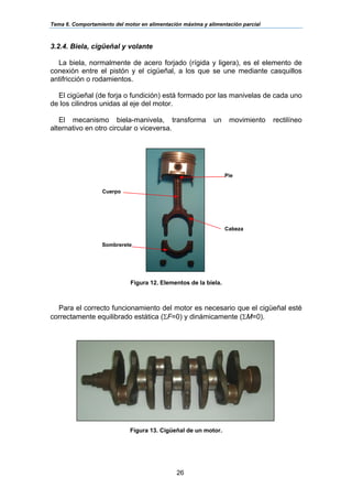 Tema 6. Comportamiento del motor en alimentación máxima y alimentación parcial
26
3.2.4. Biela, cigüeñal y volante
La biela, normalmente de acero forjado (rígida y ligera), es el elemento de
conexión entre el pistón y el cigüeñal, a los que se une mediante casquillos
antifricción o rodamientos.
El cigüeñal (de forja o fundición) está formado por las manivelas de cada uno
de los cilindros unidas al eje del motor.
El mecanismo biela-manivela, transforma un movimiento rectilíneo
alternativo en otro circular o viceversa.
Figura 12. Elementos de la biela.
Para el correcto funcionamiento del motor es necesario que el cigüeñal esté
correctamente equilibrado estática (ΣF=0) y dinámicamente (ΣM=0).
Figura 13. Cigüeñal de un motor.
Cuerpo
Sombrerete
Cabeza
Pie
 