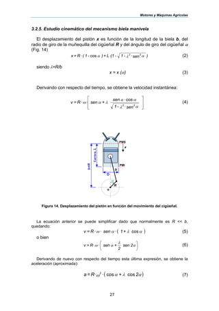 Motores y Máquinas Agrícolas
27
3.2.5. Estudio cinemático del mecanismo biela manivela
El desplazamiento del pistón x es función de la longitud de la biela b, del
radio de giro de la muñequilla del cigüeñal R y del ángulo de giro del cigüeñal α
(Fig. 14)
)sen-1-(1L+)-1(R=x 22
αλα ··cos· (2)
siendo λ=R/b
x = x (α) (3)
Derivando con respecto del tiempo, se obtiene la velocidad instantánea:
⎥
⎥
⎦
⎤
⎢
⎢
⎣
⎡
sen-1
sen
+senR=v
22
αλ
αα
λαω
·
cos·
·· (4)
Figura 14. Desplazamiento del pistón en función del movimiento del cigüeñal.
La ecuación anterior se puede simplificar dado que normalmente es R << b,
quedando:
( )+1senR=v αλαω cos··· (5)
o bien
⎟
⎠
⎞
⎜
⎝
⎛
α
λ
αω 2sen
2
+senR=v ·· (6)
Derivando de nuevo con respecto del tiempo esta última expresión, se obtiene la
aceleración (aproximada):
( )αλαω 2+R=a 2
coscos·· (7)
Carrera,L
PMS
PMI
D
R
α
o
b
b+R
x
 