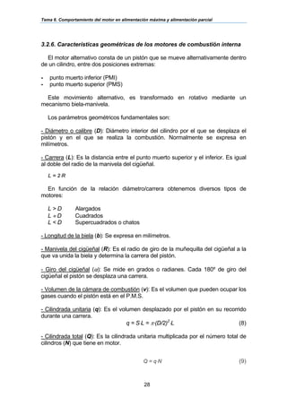 Tema 6. Comportamiento del motor en alimentación máxima y alimentación parcial
28
3.2.6. Características geométricas de los motores de combustión interna
El motor alternativo consta de un pistón que se mueve alternativamente dentro
de un cilindro, entre dos posiciones extremas:
- punto muerto inferior (PMI)
- punto muerto superior (PMS)
Este movimiento alternativo, es transformado en rotativo mediante un
mecanismo biela-manivela.
Los parámetros geométricos fundamentales son:
- Diámetro o calibre (D): Diámetro interior del cilindro por el que se desplaza el
pistón y en el que se realiza la combustión. Normalmente se expresa en
milímetros.
- Carrera (L): Es la distancia entre el punto muerto superior y el inferior. Es igual
al doble del radio de la manivela del cigüeñal.
L = 2⋅R
En función de la relación diámetro/carrera obtenemos diversos tipos de
motores:
L > D Alargados
L ≈ D Cuadrados
L < D Supercuadrados o chatos
- Longitud de la biela (b): Se expresa en milímetros.
- Manivela del cigüeñal (R): Es el radio de giro de la muñequilla del cigüeñal a la
que va unida la biela y determina la carrera del pistón.
- Giro del cigüeñal (α): Se mide en grados o radianes. Cada 180º de giro del
cigüeñal el pistón se desplaza una carrera.
- Volumen de la cámara de combustión (v): Es el volumen que pueden ocupar los
gases cuando el pistón está en el P.M.S.
- Cilindrada unitaria (q): Es el volumen desplazado por el pistón en su recorrido
durante una carrera.
q = S⋅L = π⋅(D/2)2
⋅L (8)
- Cilindrada total (Q): Es la cilindrada unitaria multiplicada por el número total de
cilindros (N) que tiene en motor.
Q = q⋅N (9)
 