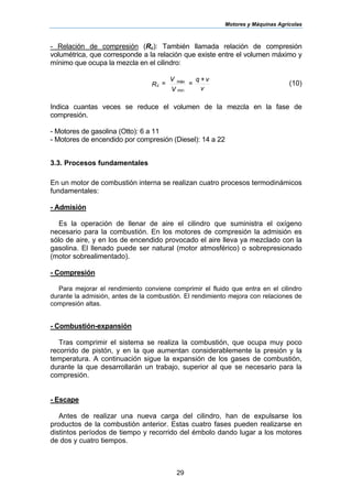 Motores y Máquinas Agrícolas
29
- Relación de compresión (Rc): También llamada relación de compresión
volumétrica, que corresponde a la relación que existe entre el volumen máximo y
mínimo que ocupa la mezcla en el cilindro:
v
v+q
=
V
V
=R
máx
c
min
(10)
Indica cuantas veces se reduce el volumen de la mezcla en la fase de
compresión.
- Motores de gasolina (Otto): 6 a 11
- Motores de encendido por compresión (Diesel): 14 a 22
3.3. Procesos fundamentales
En un motor de combustión interna se realizan cuatro procesos termodinámicos
fundamentales:
- Admisión
Es la operación de llenar de aire el cilindro que suministra el oxígeno
necesario para la combustión. En los motores de compresión la admisión es
sólo de aire, y en los de encendido provocado el aire lleva ya mezclado con la
gasolina. El llenado puede ser natural (motor atmosférico) o sobrepresionado
(motor sobrealimentado).
- Compresión
Para mejorar el rendimiento conviene comprimir el fluido que entra en el cilindro
durante la admisión, antes de la combustión. El rendimiento mejora con relaciones de
compresión altas.
- Combustión-expansión
Tras comprimir el sistema se realiza la combustión, que ocupa muy poco
recorrido de pistón, y en la que aumentan considerablemente la presión y la
temperatura. A continuación sigue la expansión de los gases de combustión,
durante la que desarrollarán un trabajo, superior al que se necesario para la
compresión.
- Escape
Antes de realizar una nueva carga del cilindro, han de expulsarse los
productos de la combustión anterior. Estas cuatro fases pueden realizarse en
distintos períodos de tiempo y recorrido del émbolo dando lugar a los motores
de dos y cuatro tiempos.
 