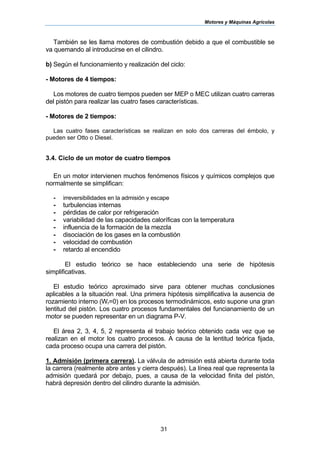 Motores y Máquinas Agrícolas
31
También se les llama motores de combustión debido a que el combustible se
va quemando al introducirse en el cilindro.
b) Según el funcionamiento y realización del ciclo:
- Motores de 4 tiempos:
Los motores de cuatro tiempos pueden ser MEP o MEC utilizan cuatro carreras
del pistón para realizar las cuatro fases características.
- Motores de 2 tiempos:
Las cuatro fases características se realizan en solo dos carreras del émbolo, y
pueden ser Otto o Diesel.
3.4. Ciclo de un motor de cuatro tiempos
En un motor intervienen muchos fenómenos físicos y químicos complejos que
normalmente se simplifican:
- irreversibilidades en la admisión y escape
- turbulencias internas
- pérdidas de calor por refrigeración
- variabilidad de las capacidades caloríficas con la temperatura
- influencia de la formación de la mezcla
- disociación de los gases en la combustión
- velocidad de combustión
- retardo al encendido
El estudio teórico se hace estableciendo una serie de hipótesis
simplificativas.
El estudio teórico aproximado sirve para obtener muchas conclusiones
aplicables a la situación real. Una primera hipótesis simplificativa la ausencia de
rozamiento interno (Wr=0) en los procesos termodinámicos, esto supone una gran
lentitud del pistón. Los cuatro procesos fundamentales del funcianamiento de un
motor se pueden representar en un diagrama P-V.
El área 2, 3, 4, 5, 2 representa el trabajo teórico obtenido cada vez que se
realizan en el motor los cuatro procesos. A causa de la lentitud teórica fijada,
cada proceso ocupa una carrera del pistón.
1. Admisión (primera carrera). La válvula de admisión está abierta durante toda
la carrera (realmente abre antes y cierra después). La línea real que representa la
admisión quedará por debajo, pues, a causa de la velocidad finita del pistón,
habrá depresión dentro del cilindro durante la admisión.
 