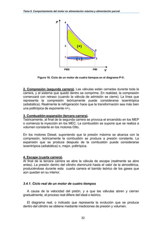 Tema 6. Comportamiento del motor en alimentación máxima y alimentación parcial
32
Figura 16. Ciclo de un motor de cuatro tiempos en el diagrama P-V.
2. Compresión (segunda carrera). Las válvulas están cerradas durante toda la
carrera, y el sistema que quedó dentro se comprime. En realidad, la compresión
comenzará con retraso (cuando la válvula de admisión se cierre). La línea que
representa la compresión teóricamente puede considerarse isoentrópica
(adiabática). Realmente la refrigeración hace que la transformación sea más bien
una politrópica de exponente n<γ.
3. Combustión-expansión (tercera carrera).
Teóricamente, al final de la segunda carrera se provoca el encendido en los MEP
o comienza la inyección en los MEC. La combustión se supone que se realiza a
volumen constante en los motores Otto.
En los motores Diesel, suponiendo que la presión máxima se alcanza con la
compresión, teóricamente la combustión se produce a presión constante. La
expansión que se produce después de la combustión puede considerarse
isoentrópica (adiabática) o, mejor, politrópica.
4. Escape (cuarta carrera).
Al final de la tercera carrera se abre la válvula de escape (realmente se abre
antes). La presión dentro del cilindro disminuirá hasta el valor de la atmosférica,
produciéndose durante esta cuarta carrera el barrido teórico de los gases que
aún quedan en su interior.
3.4.1. Ciclo real de un motor de cuatro tiempos
A causa de la velocidad del pistón, y a que las válvulas abren y cierran
gradualmente, el proceso real difiere del ideal o teórico.
El diagrama real, o indicado que representa la evolución que se produce
dentro del cilindro se obtiene mediante mediciones de presión y volumen.
P
2
5
4
3
V
1
PMS
(+)
( - )
PMI
 