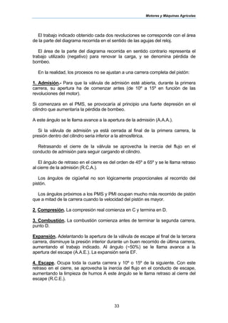 Motores y Máquinas Agrícolas
33
El trabajo indicado obtenido cada dos revoluciones se corresponde con el área
de la parte del diagrama recorrida en el sentido de las agujas del reloj.
El área de la parte del diagrama recorrida en sentido contrario representa el
trabajo utilizado (negativo) para renovar la carga, y se denomina pérdida de
bombeo.
En la realidad, los procesos no se ajustan a una carrera completa del pistón:
1. Admisión.- Para que la válvula de admisión esté abierta, durante la primera
carrera, su apertura ha de comenzar antes (de 10º a 15º en función de las
revoluciones del motor).
Si comenzara en el PMS, se provocaría al principio una fuerte depresión en el
cilindro que aumentaría la pérdida de bombeo.
A este ángulo se le llama avance a la apertura de la admisión (A.A.A.).
Si la válvula de admisión ya está cerrada al final de la primera carrera, la
presión dentro del cilindro seria inferior a la atmosférica.
Retrasando el cierre de la válvula se aprovecha la inercia del flujo en el
conducto de admisión para seguir cargando el cilindro.
El ángulo de retraso en el cierre es del orden de 45º a 65º y se le llama retraso
al cierre de la admisión (R.C.A.).
Los ángulos de cigüeñal no son lógicamente proporcionales al recorrido del
pistón.
Los ángulos próximos a los PMS y PMI ocupan mucho más recorrido de pistón
que a mitad de la carrera cuando la velocidad del pistón es mayor.
2. Compresión. La compresión real comienza en C y termina en D.
3. Combustión. La combustión comienza antes de terminar la segunda carrera,
punto D.
Expansión. Adelantando la apertura de la válvula de escape al final de la tercera
carrera, disminuye la presión interior durante un buen recorrido de última carrera,
aumentando el trabajo indicado. Al ángulo (~50%) se le llama avance a la
apertura del escape (A.A.E.). La expansión seria EF.
4. Escape. Ocupa toda la cuarta carrera y 10º o 15º de la siguiente. Con este
retraso en el cierre, se aprovecha la inercia del flujo en el conducto de escape,
aumentando la limpieza de humos A este ángulo se le llama retraso al cierre del
escape (R.C.E.).
 