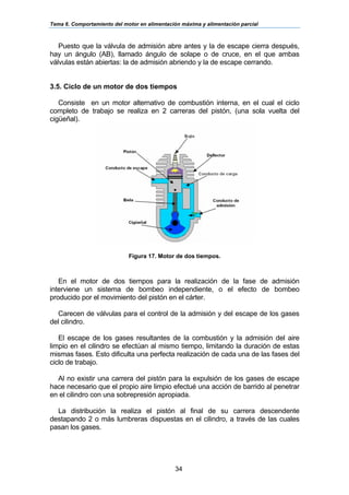 Tema 6. Comportamiento del motor en alimentación máxima y alimentación parcial
34
Puesto que la válvula de admisión abre antes y la de escape cierra después,
hay un ángulo (AB), llamado ángulo de solape o de cruce, en el que ambas
válvulas están abiertas: la de admisión abriendo y la de escape cerrando.
3.5. Ciclo de un motor de dos tiempos
Consiste en un motor alternativo de combustión interna, en el cual el ciclo
completo de trabajo se realiza en 2 carreras del pistón, (una sola vuelta del
cigüeñal).
Figura 17. Motor de dos tiempos.
En el motor de dos tiempos para la realización de la fase de admisión
interviene un sistema de bombeo independiente, o el efecto de bombeo
producido por el movimiento del pistón en el cárter.
Carecen de válvulas para el control de la admisión y del escape de los gases
del cilindro.
El escape de los gases resultantes de la combustión y la admisión del aire
limpio en el cilindro se efectúan al mismo tiempo, limitando la duración de estas
mismas fases. Esto dificulta una perfecta realización de cada una de las fases del
ciclo de trabajo.
Al no existir una carrera del pistón para la expulsión de los gases de escape
hace necesario que el propio aire limpio efectué una acción de barrido al penetrar
en el cilindro con una sobrepresión apropiada.
La distribución la realiza el pistón al final de su carrera descendente
destapando 2 o más lumbreras dispuestas en el cilindro, a través de las cuales
pasan los gases.
 