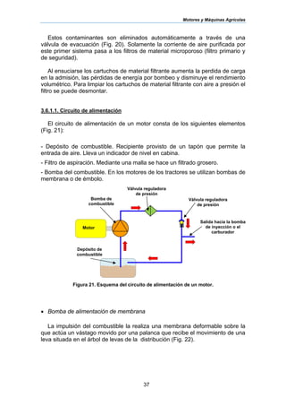 Motores y Máquinas Agrícolas
37
Estos contaminantes son eliminados automáticamente a través de una
válvula de evacuación (Fig. 20). Solamente la corriente de aire purificada por
este primer sistema pasa a los filtros de material microporoso (filtro primario y
de seguridad).
Al ensuciarse los cartuchos de material filtrante aumenta la perdida de carga
en la admisión, las pérdidas de energía por bombeo y disminuye el rendimiento
volumétrico. Para limpiar los cartuchos de material filtrante con aire a presión el
filtro se puede desmontar.
3.6.1.1. Circuito de alimentación
El circuito de alimentación de un motor consta de los siguientes elementos
(Fig. 21):
- Depósito de combustible. Recipiente provisto de un tapón que permite la
entrada de aire. Lleva un indicador de nivel en cabina.
- Filtro de aspiración. Mediante una malla se hace un filtrado grosero.
- Bomba del combustible. En los motores de los tractores se utilizan bombas de
membrana o de émbolo.
Figura 21. Esquema del circuito de alimentación de un motor.
• Bomba de alimentación de membrana
La impulsión del combustible la realiza una membrana deformable sobre la
que actúa un vástago movido por una palanca que recibe el movimiento de una
leva situada en el árbol de levas de la distribución (Fig. 22).
Válvula reguladora
de presión
Salida hacia la bomba
de inyección o el
carburador
Depósito de
combustible
Bomba de
combustible
Válvula reguladora
de presión
Motor
 