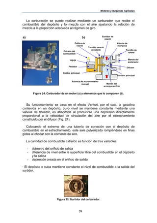 Motores y Máquinas Agrícolas
39
La carburación se puede realizar mediante un carburador que recibe el
combustible del depósito y lo mezcla con el aire ajustando la relación de
mezcla a la proporción adecuada al régimen de giro.
Figura 24. Carburador de un motor (a) y elementos que lo componen (b).
Su funcionamiento se basa en el efecto Venturi, por el cual, la gasolina
contenida en un depósito, cuyo nivel se mantiene constante mediante una
válvula de flotador, es absorbida al producirse una depresión directamente
proporcional a la velocidad de circulación del aire por el estrechamiento
constituido por el difusor (Fig. 24).
Colocando el extremo de una tubería de conexión con el depósito de
combustible en el estrechamiento, este sale pulverizado rompiéndose en finas
gotas al chocar con la corriente de aire.
La cantidad de combustible extraído es función de tres variables:
- diámetro del orificio de salida
- diferencia de nivel entre la superficie libre del combustible en el depósito
y la salida
- depresión creada en el orificio de salida
· El depósito o cuba mantiene constante el nivel de combustible a la salida del
surtidor.
Figura 25. Surtidor del carburador.
Calibre principal
Válvula de
mariposa
Tornillo mezcla
de ralentí
Flotador
Palanca de accionamiento
manual Mando del
arranque en frío
Mando del
acelerador
Aguja
Entrada del
combustible
Calibre de
ralentí
Tornillo de
ralentí
Surtidor de
ralentí
Surtidor principal
Difusor
a) b)
 