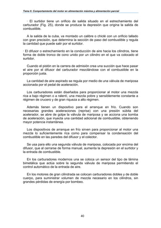 Tema 6. Comportamiento del motor en alimentación máxima y alimentación parcial
40
· El surtidor tiene un orificio de salida situado en el estrechamiento del
carburador (Fig. 25), donde se produce la depresión que origina la salida de
combustible.
A la salida de la cuba, va montado un calibre o chiclé con un orificio tallado
con gran precisión, que determina la sección de paso del combustible y regula
la cantidad que puede salir por el surtidor.
· El difusor o estrechamiento en la conducción de aire hacia los cilindros, tiene
forma de doble tronco de cono unido por un cilindro en el que va colocado el
surtidor.
Cuando el pistón en la carrera de admisión crea una succión que hace pasar
el aire por el difusor del carburador mezclándose con el combustible en la
proporción justa.
La cantidad de aire aspirado se regula por medio de una válvula de mariposa
accionada por el pedal de aceleración.
Los carburadores están diseñados para proporcionar al motor una mezcla
rica a bajo régimen o a ralentí, una mezcla pobre y sensiblemente constante a
régimen de crucero y de gran riqueza a alto régimen.
Además tienen un dispositivo para el arranque en frío. Cuando son
necesarias grandes aceleraciones (reprise) con una presión súbita del
acelerador, se abre de golpe la válvula de mariposa y se acciona una bomba
de aceleración, que inyecta una cantidad adicional de combustible, obteniendo
mayor potencia instantánea.
Los dispositivos de arranque en frío sirven para proporcionar al motor una
mezcla lo suficientemente rica como para compensar la condensación del
combustible en las paredes del difusor y el colector.
Se usa para ello una segunda válvula de mariposa, colocada por encima del
difusor, que al cerrarse de forma manual, aumenta la depresión en el surtidor y
la entrada de combustible.
En los carburadores modernos una se coloca un sensor del tipo de lámina
bimetálica que actúa sobre la segunda válvula de mariposa permitiendo el
control automático de la entrada de aire.
En los motores de gran cilindrada se colocan carburadores dobles y de doble
cuerpo, para suministrar volumen de mezcla necesario en los cilindros, sin
grandes pérdidas de energía por bombeo.
 