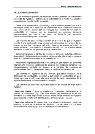 Motores y Máquinas Agrícolas
41
3.6.1.3. Inyección de gasolina
En los motores de gasolina, la mezcla se prepara utilizando un carburador o
un equipo de inyección. Hasta ahora, el carburador era el medio más usual de
preparación de mezcla, medio mecánico.
Desde hace algunos años, sin embargo, aumentó la tendencia a preparar la
mezcla por medio de la inyección de combustible en el colector de admisión.
Esta tendencia se explica por las ventajas que supone la inyección de
combustible en relación con las exigencias de potencia, consumo,
comportamiento de marcha, así como de limitación de elementos
contaminantes en los gases de escape.
Las razones de estas ventajas residen en el hecho de que la inyección
permite ( una dosificación muy precisa del combustible en función de los
estados de marcha y de carga del motor; teniendo en cuenta así mismo el
medio ambiente, controlando la dosificación de tal forma que el contenido de
elementos nocivos en los gases de escape sea mínimo.
Este sistema reduce la pérdida de energía por bombeo y evita los problemas
de regulación de la dosis de combustible del carburador, disminuye el consumo
específico y ofrece mejor aceleración y deceleración.
Actualmente la práctica totalidad de los vehículos con motores de ciclo Otto,
incorporan la inyección electrónica de gasolina, que mediante sensores y un
microprocesador, controla los tiempos y la cantidad de inyección de
combustible en función de las condiciones de funcionamiento del motor.
Las válvulas de inyección de alta presión, que están montadas en el
distribuidor de combustible, dosifican y pulverizan el combustible en poco
tiempo con una presión muy alta para permitir la mejor preparación de la
mezcla directamente en la cámara de combustión.
Los sistemas de inyección se pueden clasificar en función del lugar donde
inyectan:
- Inyeccion directa: El inyector introduce el combustible directamente en la
cámara de combustión (Fig. 26a). Este sistema de alimentación es el más
novedoso y se está empezando a utilizar ahora en los motores de inyección
gasolina como el motor GDi de Mitsubishi o el motor IDE de Renault.
- Inyeccion indirecta: El inyector introduce eI combustible en el colector de
admisión, encima de la válvula de admisión, que no tiene por qué estar
necesariamente abierta (Fig. 26b). Es la más usada actualmente.
 
